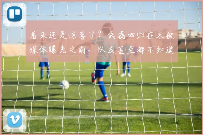 看来还是惊喜了？武磊回归在未被媒体曝光之前，队友甚至都不知道