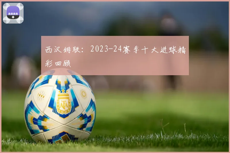 西汉姆联：2023-24赛季十大进球精彩回顾