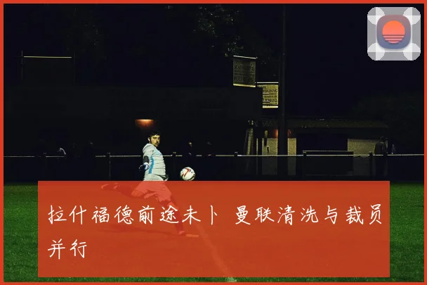 拉什福德前途未卜 曼联清洗与裁员并行