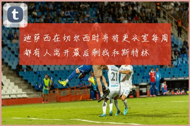 迪萨西在切尔西时弃将更衣室每周都有人离开最后剩我和斯特林