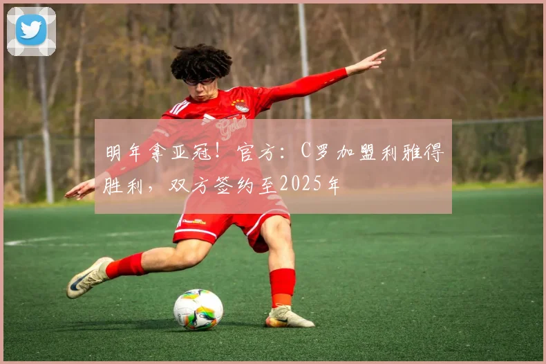 明年拿亚冠！官方：C罗加盟利雅得胜利，双方签约至2025年