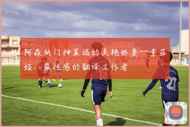 阿森纳门神莱诺的美艳娇妻--索菲娅，最性感的翻译工作者