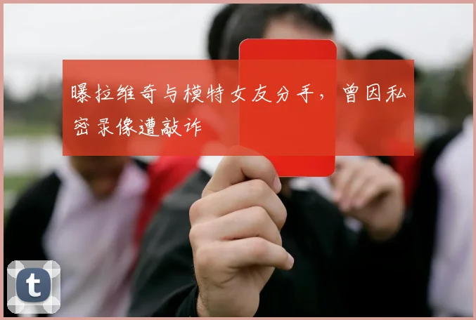 曝拉维奇与模特女友分手，曾因私密录像遭敲诈