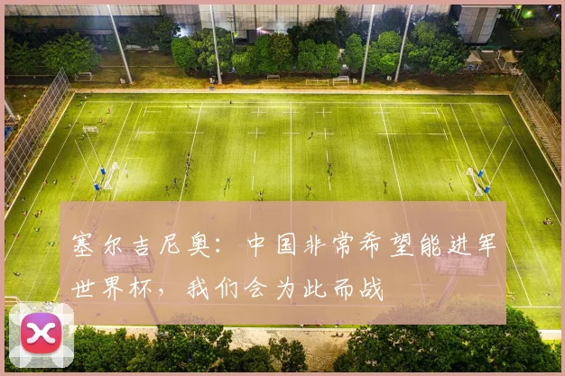 塞尔吉尼奥：中国非常希望能进军世界杯，我们会为此而战