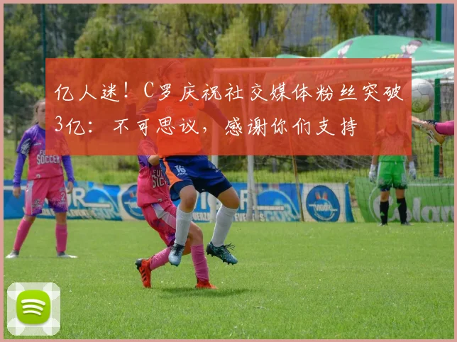 亿人迷！C罗庆祝社交媒体粉丝突破3亿：不可思议，感谢你们支持