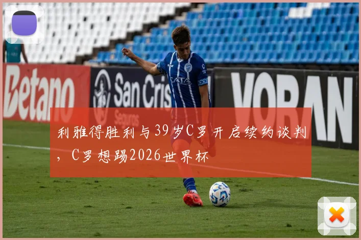 利雅得胜利与39岁C罗开启续约谈判，C罗想踢2026世界杯