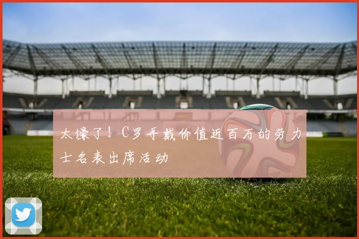 太壕了！C罗手戴价值近百万的劳力士名表出席活动
