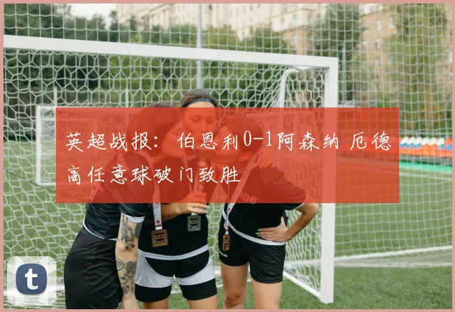 英超战报：伯恩利0-1阿森纳 厄德高任意球破门致胜