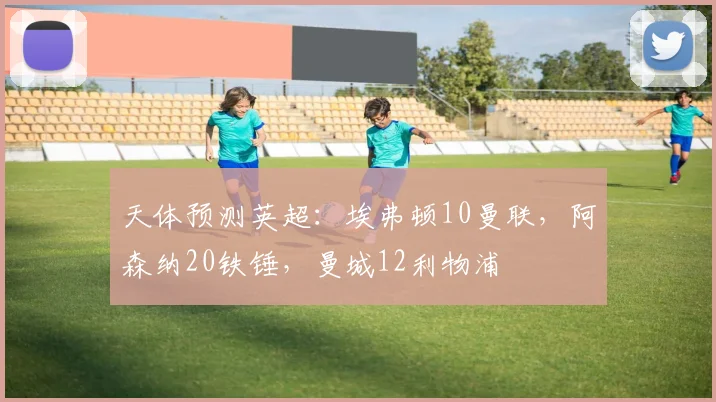 天体预测英超：埃弗顿10曼联，阿森纳20铁锤，曼城12利物浦