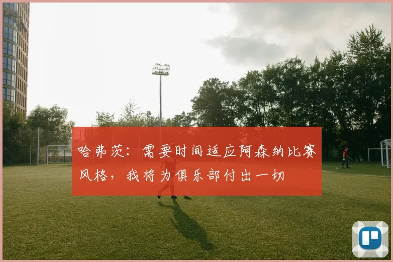 哈弗茨：需要时间适应阿森纳比赛风格，我将为俱乐部付出一切