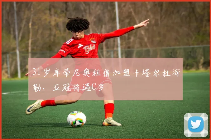 31岁库蒂尼奥租借加盟卡塔尔杜海勒，亚冠将遇C罗