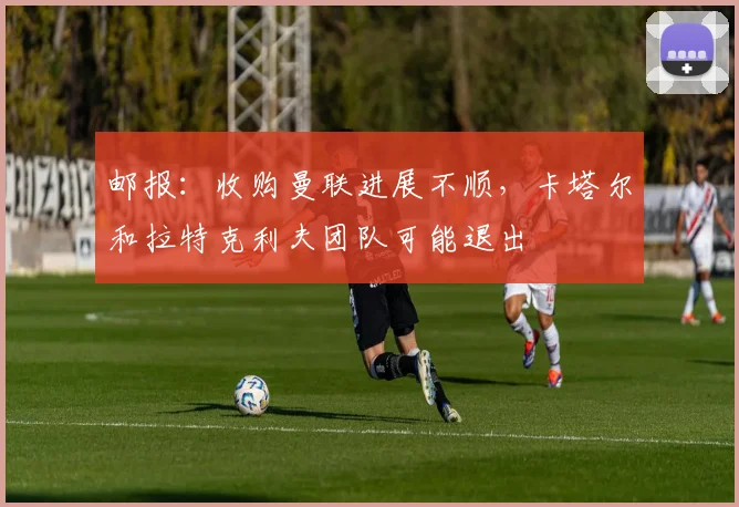 邮报：收购曼联进展不顺，卡塔尔和拉特克利夫团队可能退出