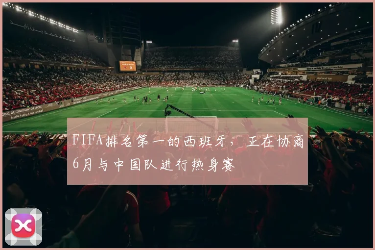 FIFA排名第一的西班牙，正在协商6月与中国队进行热身赛