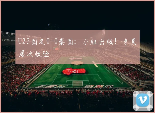 U23国足0-0泰国：小组出线！李昊屡次救险