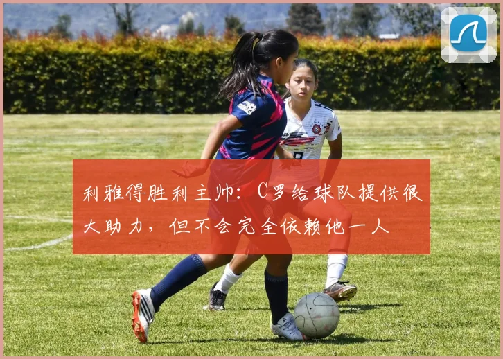 利雅得胜利主帅：C罗给球队提供很大助力，但不会完全依赖他一人