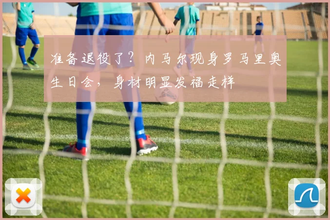 准备退役了？内马尔现身罗马里奥生日会，身材明显发福走样