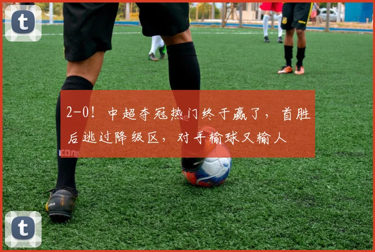 2-0！中超夺冠热门终于赢了，首胜后逃过降级区，对手输球又输人