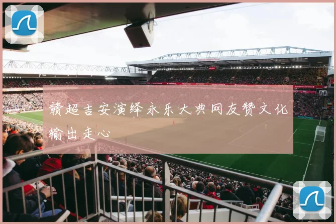 赣超吉安演绎永乐大典网友赞文化输出走心