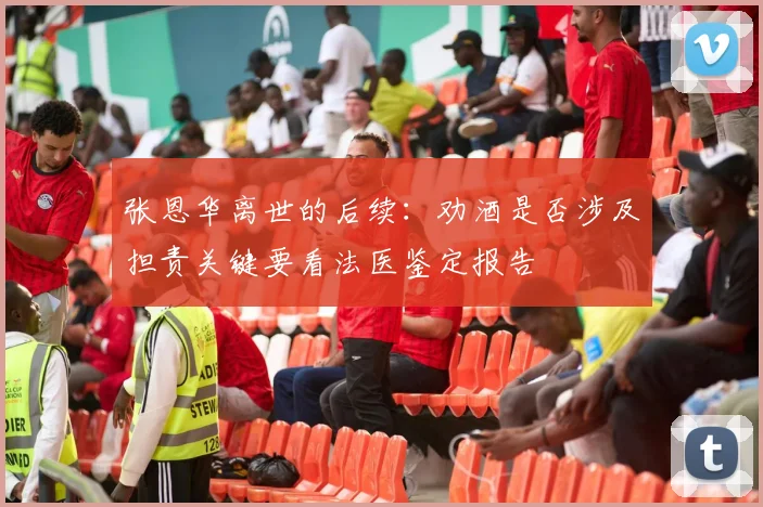 张恩华离世的后续：劝酒是否涉及担责关键要看法医鉴定报告