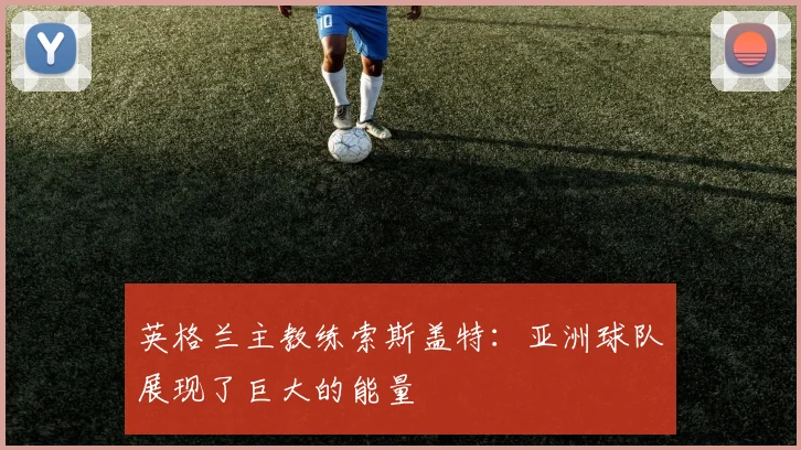英格兰主教练索斯盖特：亚洲球队展现了巨大的能量