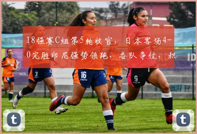 18强赛C组第5轮收官，日本客场4-0完胜印尼强势领跑，各队争位，积分榜有乾坤