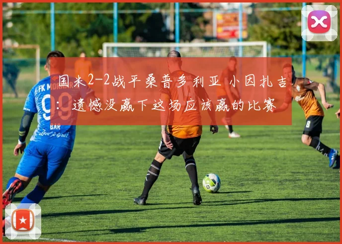 国米2-2战平桑普多利亚 小因扎吉：遗憾没赢下这场应该赢的比赛