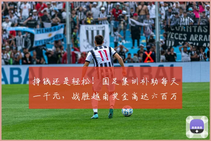 挣钱还是轻松！国足集训补助每天一千元，战胜越南奖金高达六百万