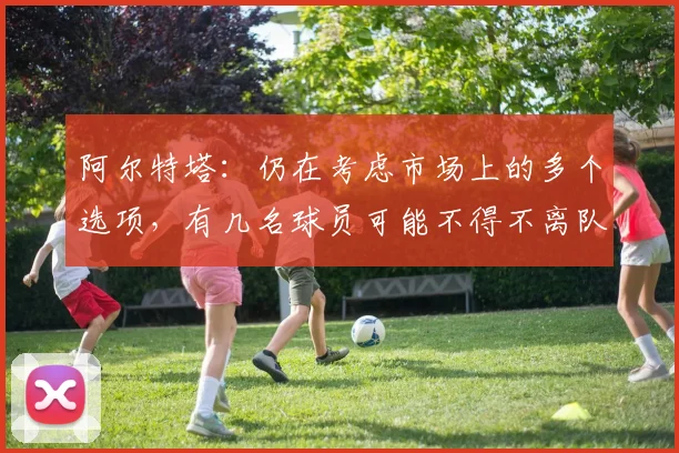 阿尔特塔：仍在考虑市场上的多个选项，有几名球员可能不得不离队