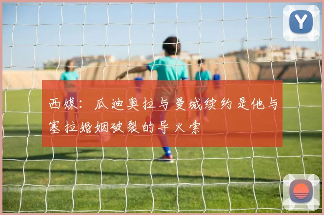 西媒：瓜迪奥拉与曼城续约是他与塞拉婚姻破裂的导火索
