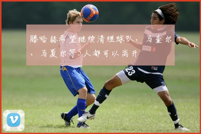 滕哈赫希望继续清理球队，马奎尔、马夏尔等5人都可以离开