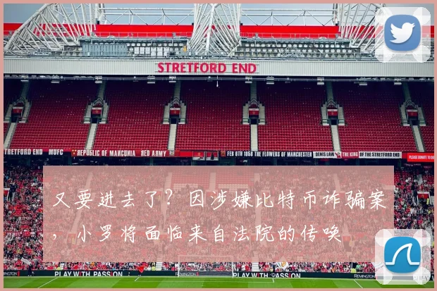 又要进去了？因涉嫌比特币诈骗案，小罗将面临来自法院的传唤