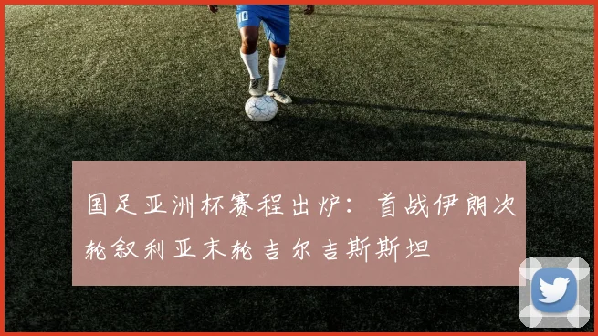 国足亚洲杯赛程出炉：首战伊朗次轮叙利亚末轮吉尔吉斯斯坦