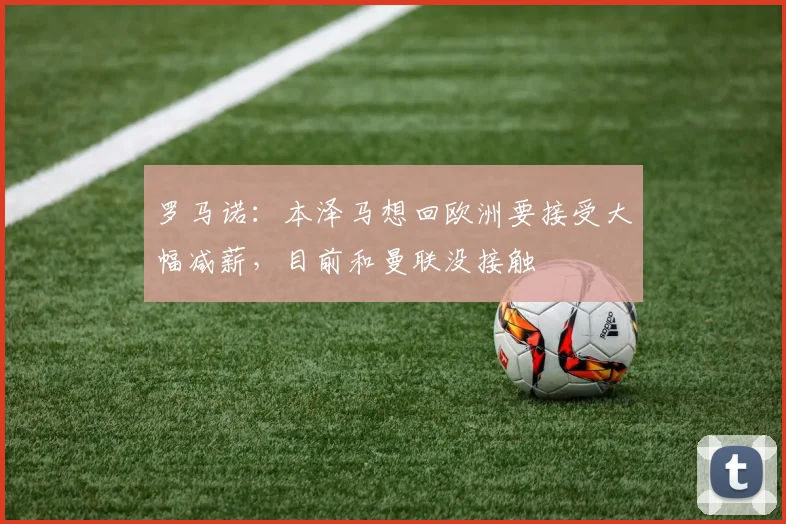 罗马诺：本泽马想回欧洲要接受大幅减薪，目前和曼联没接触