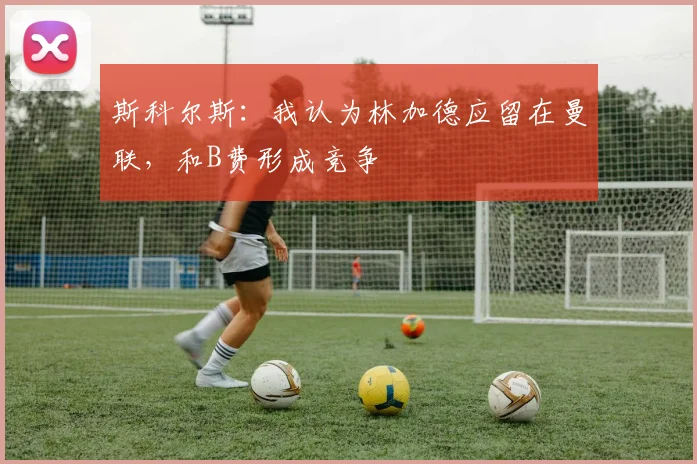 斯科尔斯：我认为林加德应留在曼联，和B费形成竞争