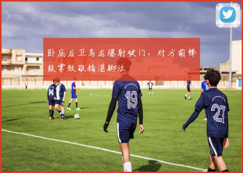 卧底后卫乌龙爆射破门，对方前锋鼓掌致敬精湛脚法