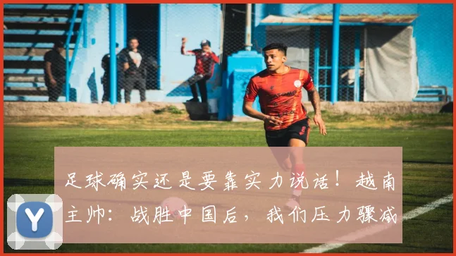 足球确实还是要靠实力说话！越南主帅：战胜中国后，我们压力骤减