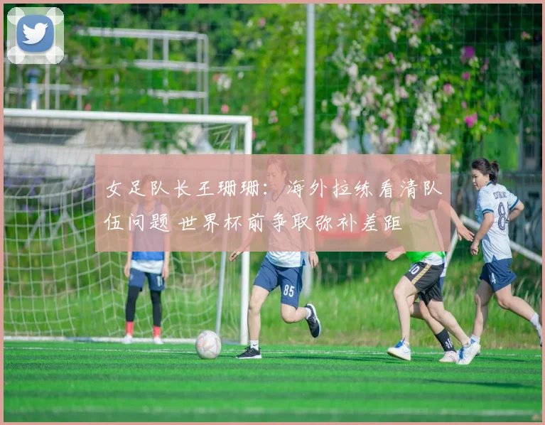女足队长王珊珊：海外拉练看清队伍问题 世界杯前争取弥补差距