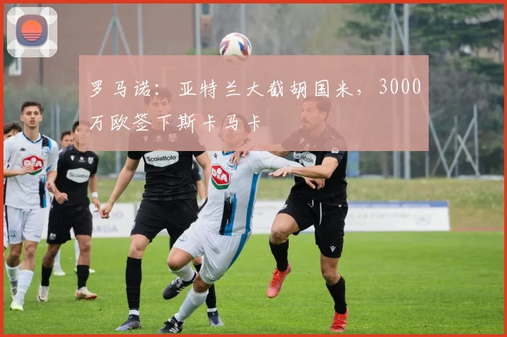 罗马诺：亚特兰大截胡国米，3000万欧签下斯卡马卡