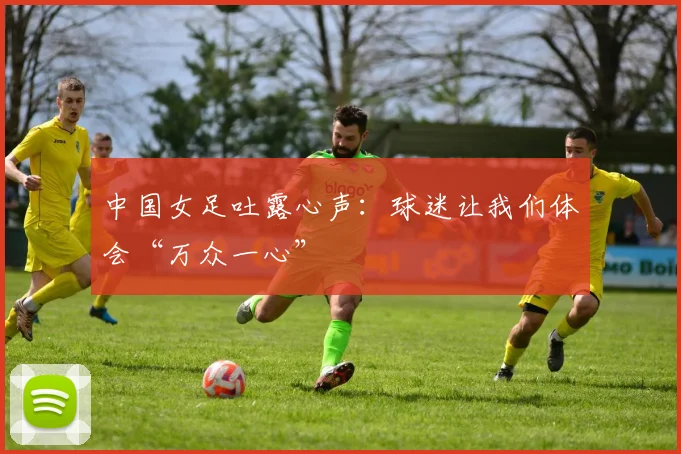 中国女足吐露心声：球迷让我们体会“万众一心”