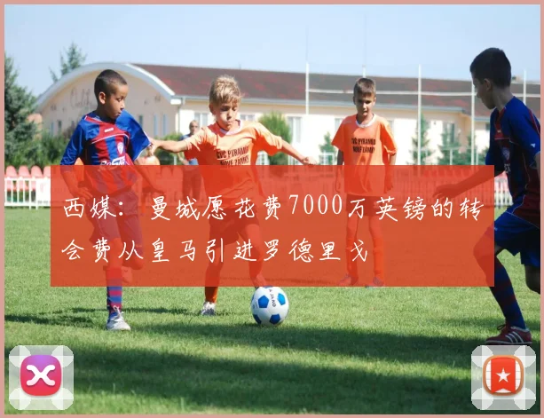 西媒：曼城愿花费7000万英镑的转会费从皇马引进罗德里戈