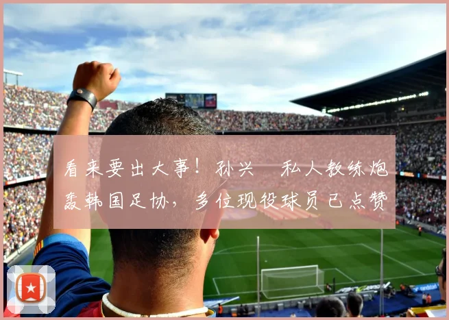 看来要出大事！孙兴慜私人教练炮轰韩国足协，多位现役球员已点赞