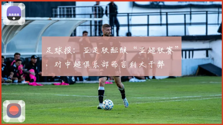 足球报：亚足联酝酿“亚超联赛”，对中超俱乐部而言利大于弊