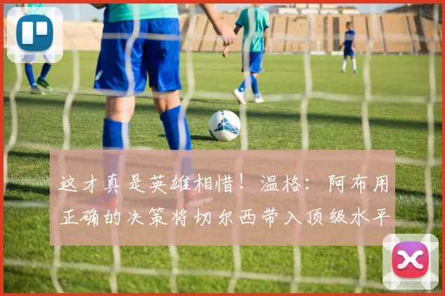 这才真是英雄相惜！温格：阿布用正确的决策将切尔西带入顶级水平