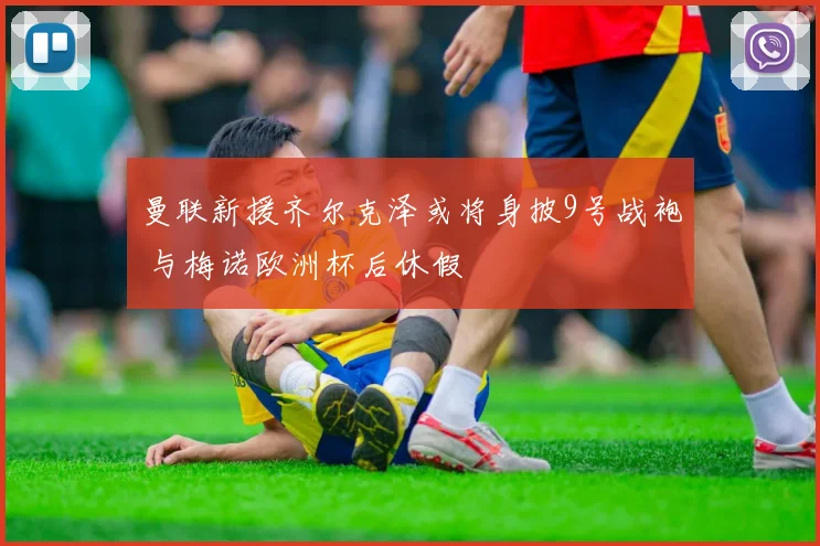 曼联新援齐尔克泽或将身披9号战袍 与梅诺欧洲杯后休假